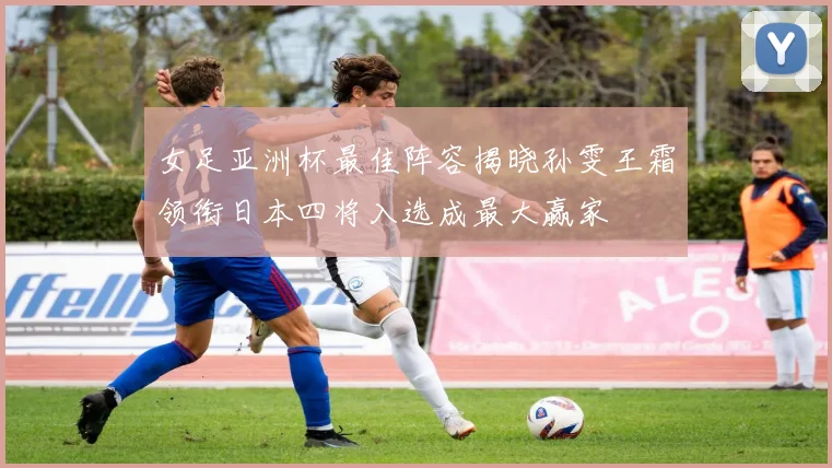 女足亚洲杯最佳阵容揭晓孙雯王霜领衔日本四将入选成最大赢家