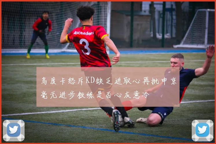 乌度卡怒斥KD缺乏进取心再批申京毫无进步教练是否心灰意冷