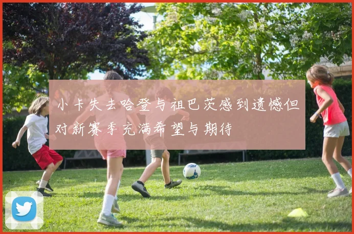 小卡失去哈登与祖巴茨感到遗憾但对新赛季充满希望与期待