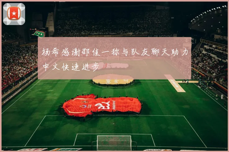 杨希感谢邵佳一称与队友聊天助力中文快速进步