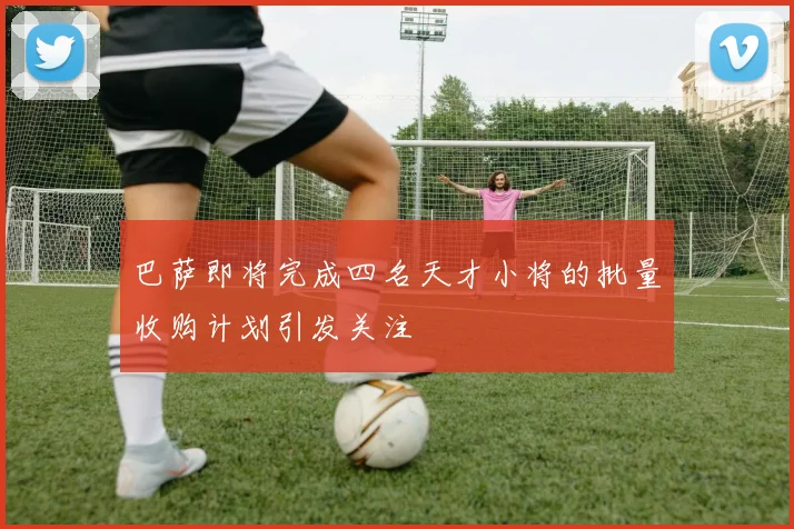 巴萨即将完成四名天才小将的批量收购计划引发关注