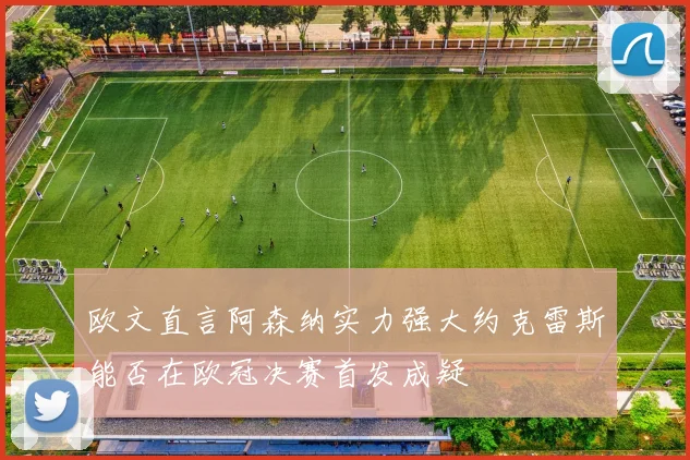 欧文直言阿森纳实力强大约克雷斯能否在欧冠决赛首发成疑