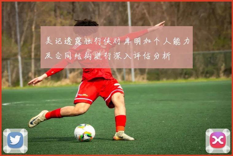 美记透露独行侠对库明加个人能力及合同结构进行深入评估分析