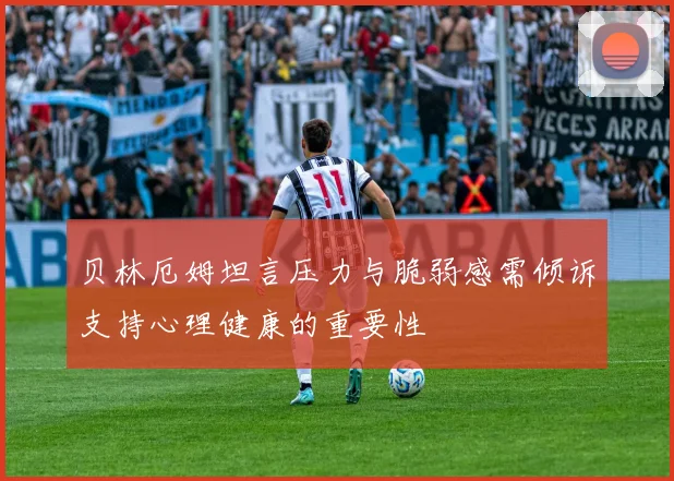 贝林厄姆坦言压力与脆弱感需倾诉支持心理健康的重要性