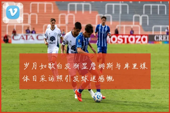 岁月如歌白发渐显詹姆斯与库里媒体日采访照引发球迷感慨