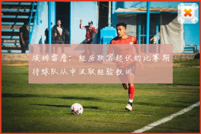 埃姆雷詹：经历跌宕起伏的比赛期待球队从中汲取经验教训