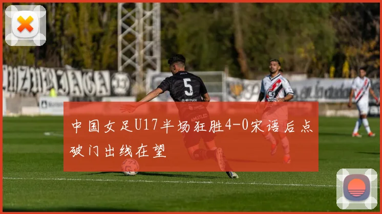 中国女足U17半场狂胜4-0宋语后点破门出线在望