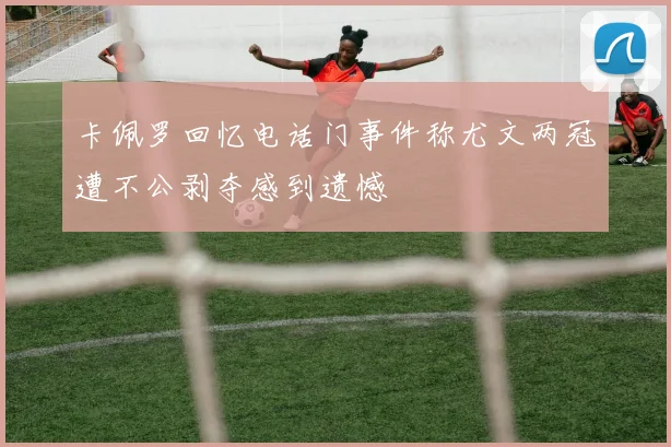 卡佩罗回忆电话门事件称尤文两冠遭不公剥夺感到遗憾