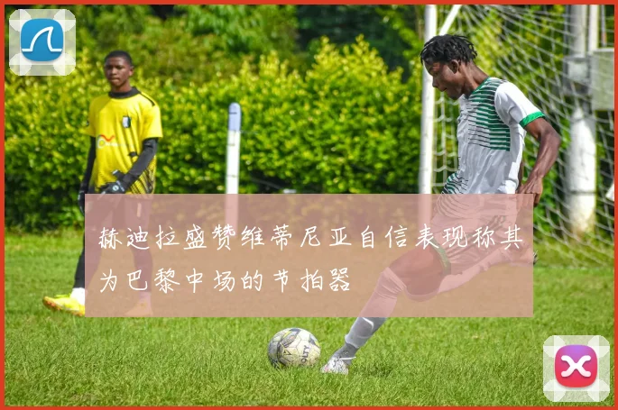 赫迪拉盛赞维蒂尼亚自信表现称其为巴黎中场的节拍器