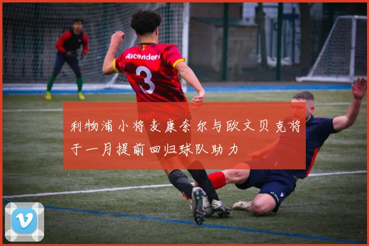 利物浦小将麦康奈尔与欧文贝克将于一月提前回归球队助力