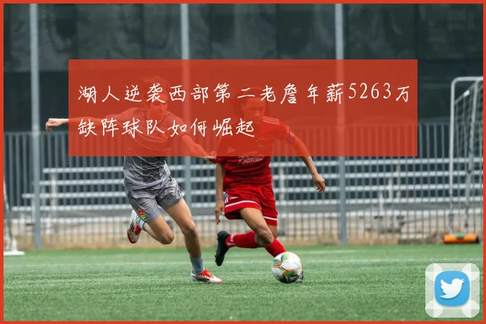 湖人逆袭西部第二老詹年薪5263万缺阵球队如何崛起