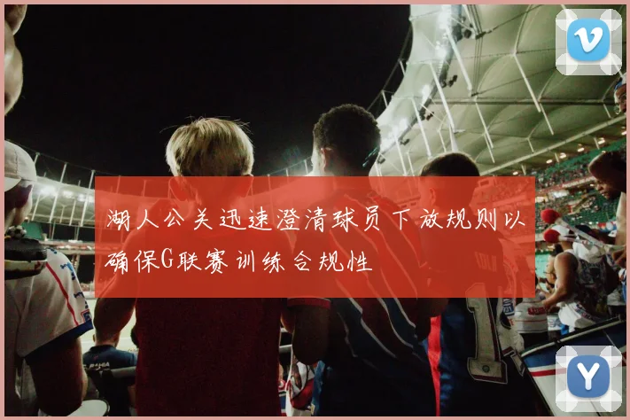 湖人公关迅速澄清球员下放规则以确保G联赛训练合规性