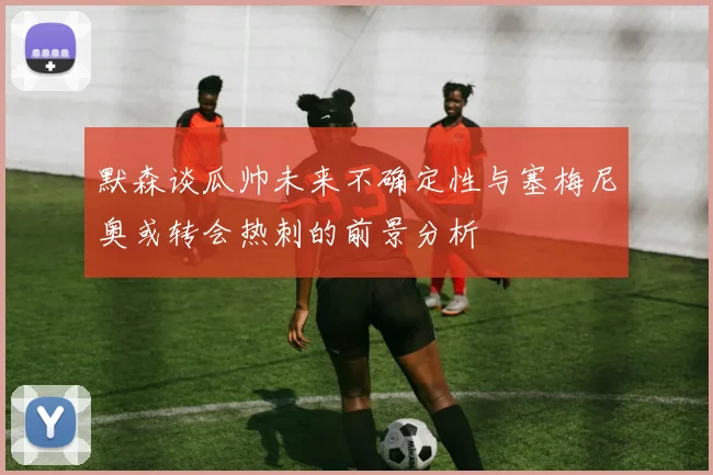 默森谈瓜帅未来不确定性与塞梅尼奥或转会热刺的前景分析