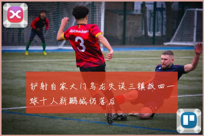 铲射自家大门乌龙失误三镇扳回一球十人新鹏城仍落后