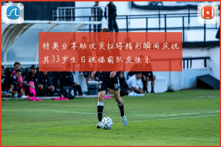 特奥分享助攻莫拉塔精彩瞬间庆祝其33岁生日祝福前队友快乐