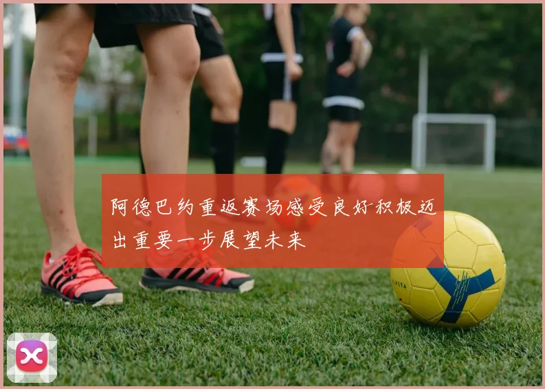 阿德巴约重返赛场感受良好积极迈出重要一步展望未来