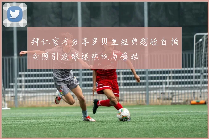 拜仁官方分享罗贝里经典怼脸自拍合照引发球迷热议与感动