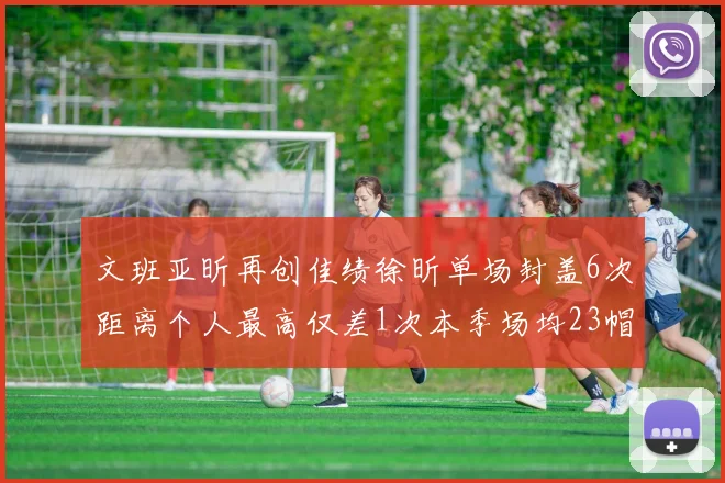 文班亚昕再创佳绩徐昕单场封盖6次距离个人最高仅差1次本季场均23帽领跑联盟