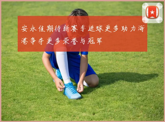 安永佳期待新赛季进球更多助力海港争夺更多荣誉与冠军