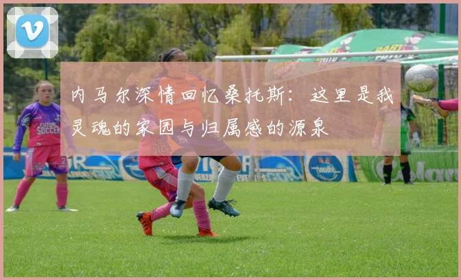 内马尔深情回忆桑托斯：这里是我灵魂的家园与归属感的源泉