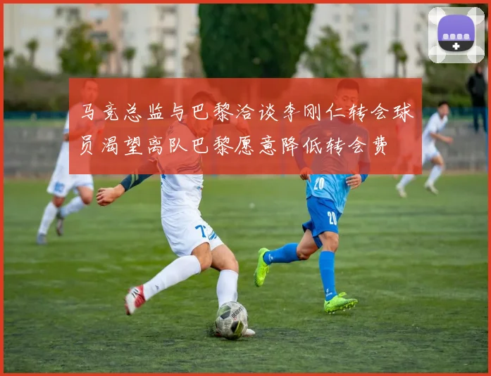 马竞总监与巴黎洽谈李刚仁转会球员渴望离队巴黎愿意降低转会费