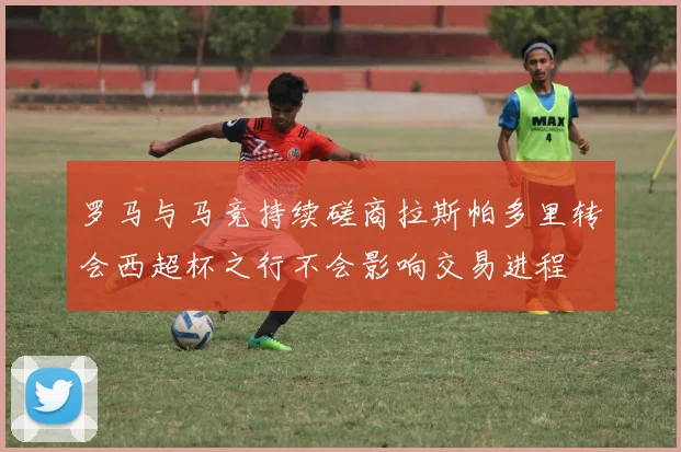 罗马与马竞持续磋商拉斯帕多里转会西超杯之行不会影响交易进程