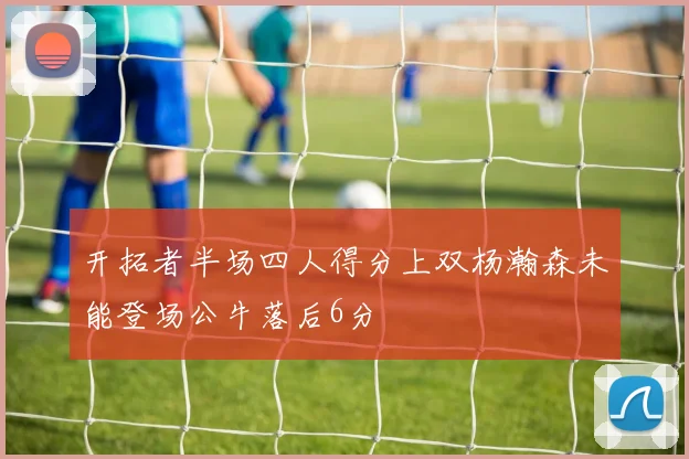开拓者半场四人得分上双杨瀚森未能登场公牛落后6分