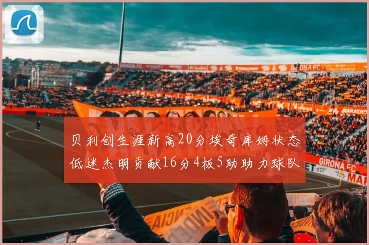贝利创生涯新高20分埃奇库姆状态低迷杰明贡献16分4板5助助力球队
