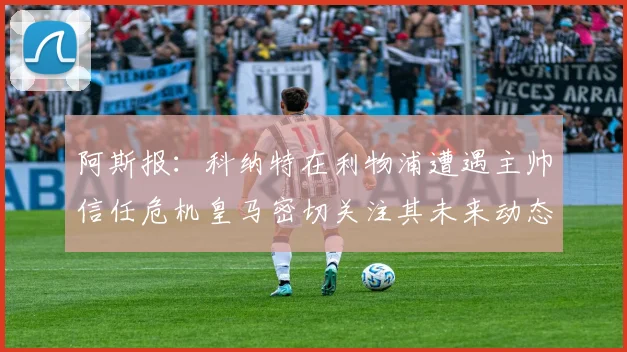 阿斯报：科纳特在利物浦遭遇主帅信任危机皇马密切关注其未来动态