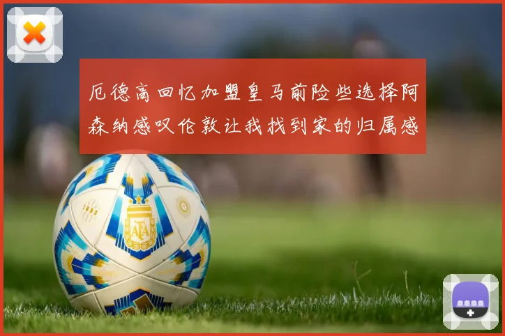 厄德高回忆加盟皇马前险些选择阿森纳感叹伦敦让我找到家的归属感